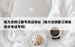 格力空调江都专卖店地址（格力空调都江堰维修点电话号码）