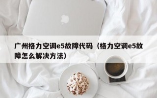 广州格力空调e5故障代码（格力空调e5故障怎么解决方法）