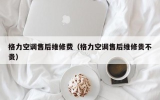 格力空调售后维修费（格力空调售后维修贵不贵）